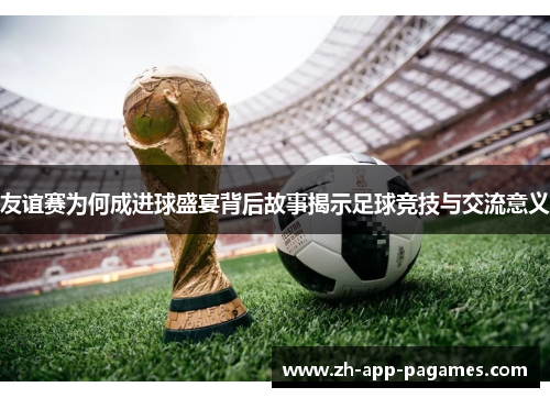 友谊赛为何成进球盛宴背后故事揭示足球竞技与交流意义