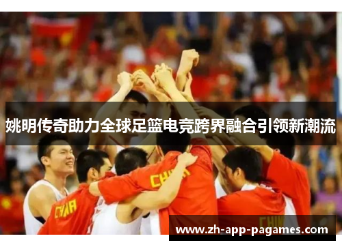 姚明传奇助力全球足篮电竞跨界融合引领新潮流