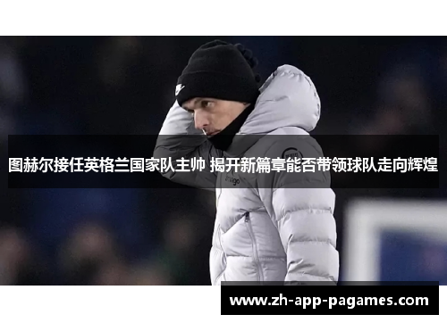 图赫尔接任英格兰国家队主帅 揭开新篇章能否带领球队走向辉煌