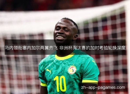 马内领衔塞内加尔两翼齐飞 非洲杯淘汰赛的加时考验轮换深度 马内领衔塞内加尔两翼齐飞 非洲杯淘汰赛的加时考验轮换深度